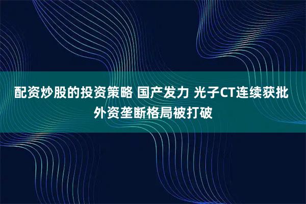 配资炒股的投资策略 国产发力 光子CT连续获批 外资垄断格局被打破