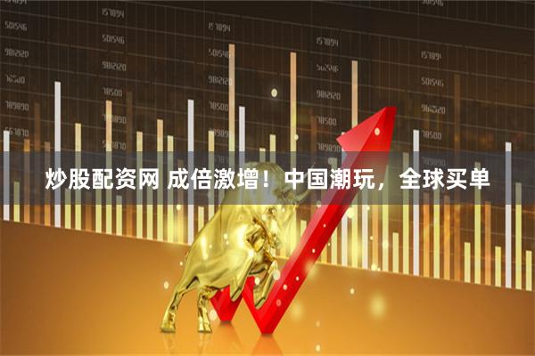 炒股配资网 成倍激增！中国潮玩，全球买单