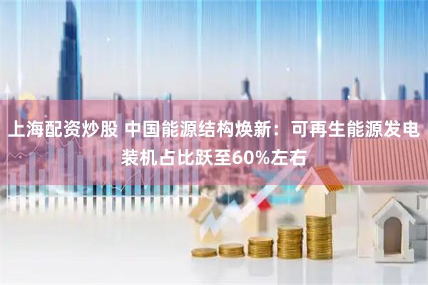 上海配资炒股 中国能源结构焕新：可再生能源发电装机占比跃至60%左右