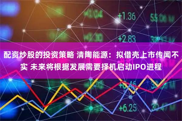 配资炒股的投资策略 清陶能源：拟借壳上市传闻不实 未来将根据发展需要择机启动IPO进程