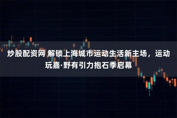炒股配资网 解锁上海城市运动生活新主场，运动玩嘉·野有引力抱石季启幕
