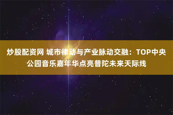 炒股配资网 城市律动与产业脉动交融：TOP中央公园音乐嘉年华点亮普陀未来天际线