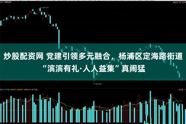 炒股配资网 党建引领多元融合，杨浦区定海路街道“滨滨有礼·人人益集”真闹猛
