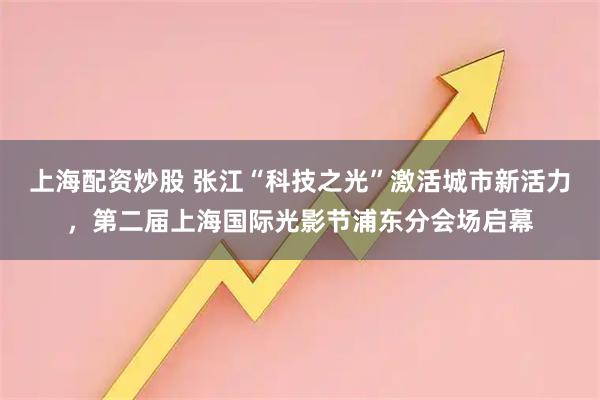 上海配资炒股 张江“科技之光”激活城市新活力，第二届上海国际光影节浦东分会场启幕