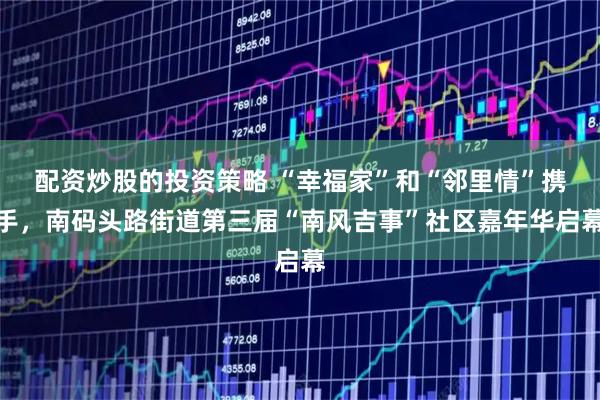 配资炒股的投资策略 “幸福家”和“邻里情”携手，南码头路街道第三届“南风吉事”社区嘉年华启幕