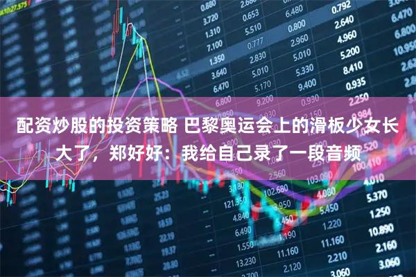 配资炒股的投资策略 巴黎奥运会上的滑板少女长大了，郑好好：我给自己录了一段音频