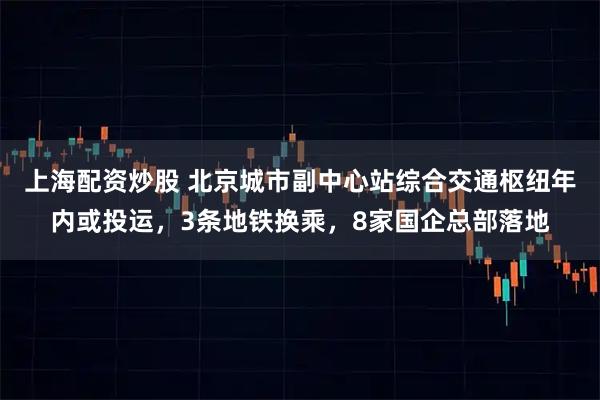 上海配资炒股 北京城市副中心站综合交通枢纽年内或投运，3条地铁换乘，8家国企总部落地
