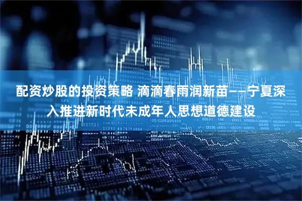 配资炒股的投资策略 滴滴春雨润新苗——宁夏深入推进新时代未成年人思想道德建设