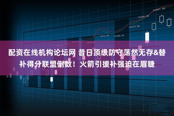 配资在线机构论坛网 昔日顶级防守荡然无存&替补得分联盟倒数！火箭引援补强迫在眉睫