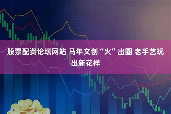 股票配资论坛网站 马年文创“火”出圈 老手艺玩出新花样