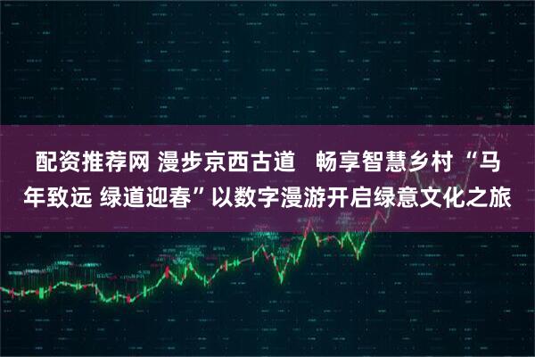 配资推荐网 漫步京西古道   畅享智慧乡村 “马年致远 绿道迎春”以数字漫游开启绿意文化之旅