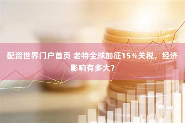 配资世界门户首页 老特全球加征15%关税，经济影响有多大？