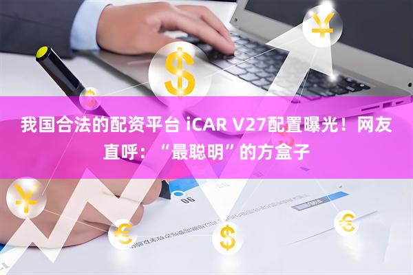 我国合法的配资平台 iCAR V27配置曝光！网友直呼：“最聪明”的方盒子