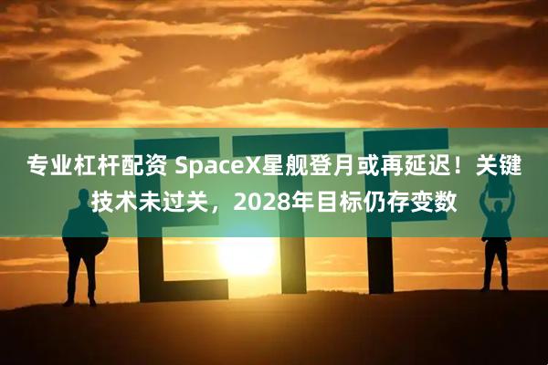 专业杠杆配资 SpaceX星舰登月或再延迟！关键技术未过关，2028年目标仍存变数