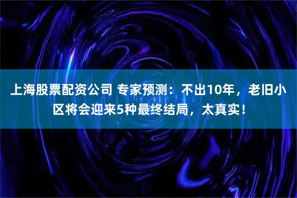 上海股票配资公司 专家预测：不出10年，老旧小区将会迎来5种最终结局，太真实！