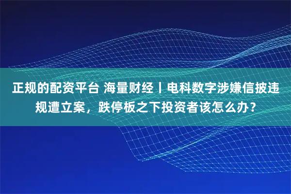 正规的配资平台 海量财经丨电科数字涉嫌信披违规遭立案，跌停板之下投资者该怎么办？