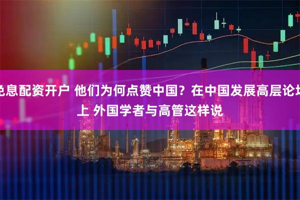免息配资开户 他们为何点赞中国？在中国发展高层论坛上 外国学者与高管这样说